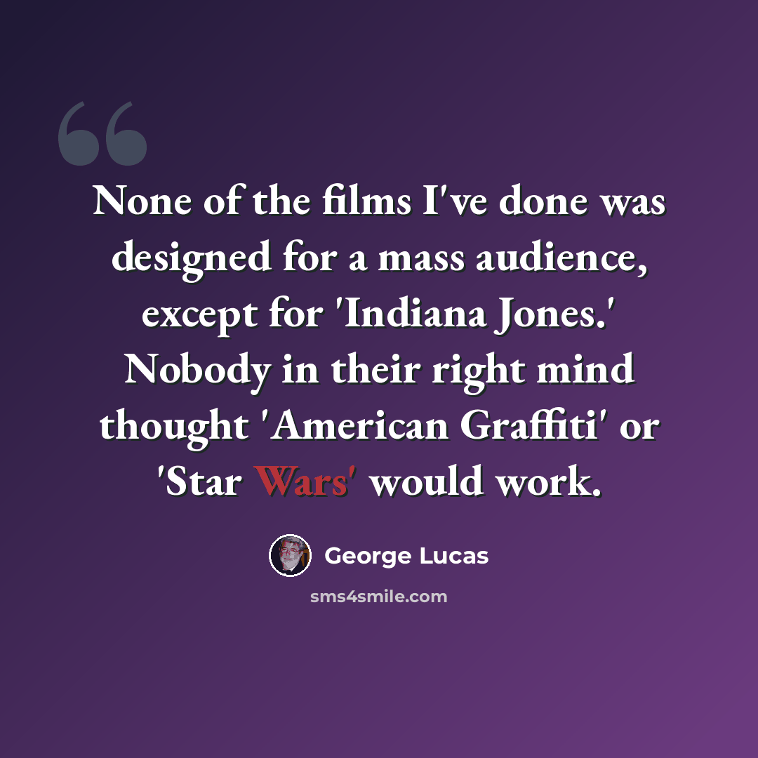 “None of the films I've done was designed for a mass audience, except for 'Indiana Jones.' Nobody in their right mind thought 'American Graffiti' or 'Star Wars' would work.” quote by George Lucas