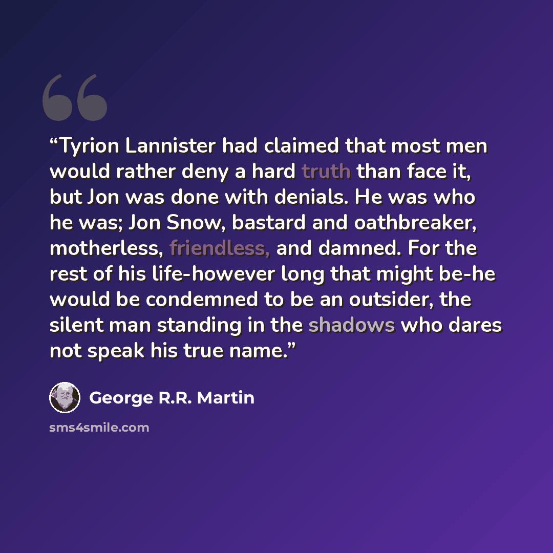“Tyrion Lannister had claimed that most men would rather deny a hard truth than face it, but Jon was done with denials. He was who he was; Jon Snow, bastard and oathbreaker, motherless, friendless, and damned. For the rest of his life-however long that might be-he would be condemned to be an…” quote by George R.R. Martin