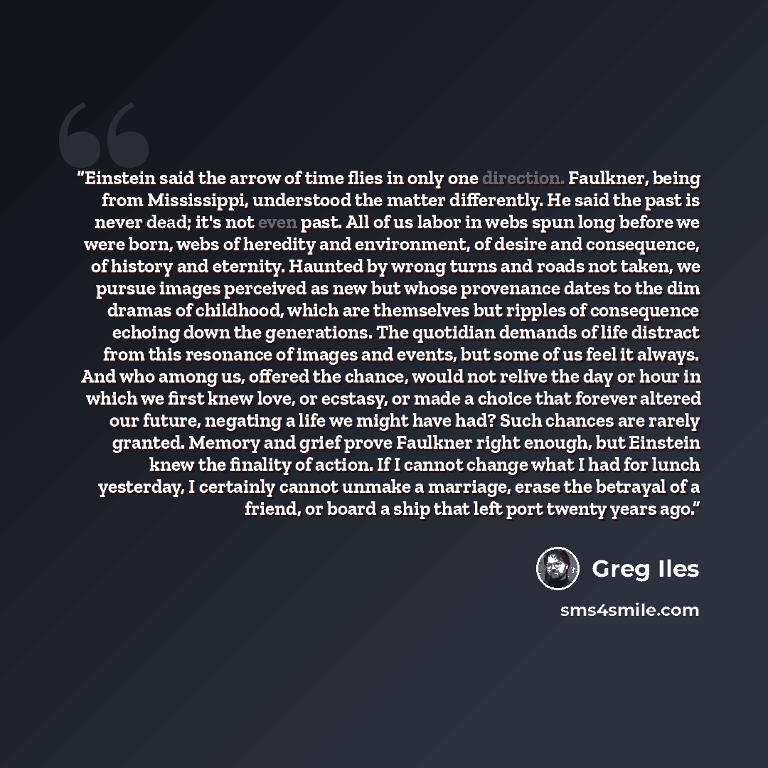 “Einstein said the arrow of time flies in only one direction. Faulkner, being from Mississippi, understood the matter differently. He said the past is never dead; it's not even past. All of us labor in webs spun long before we were born, webs of heredity and environment, of desire and consequence…” quote by Greg Iles