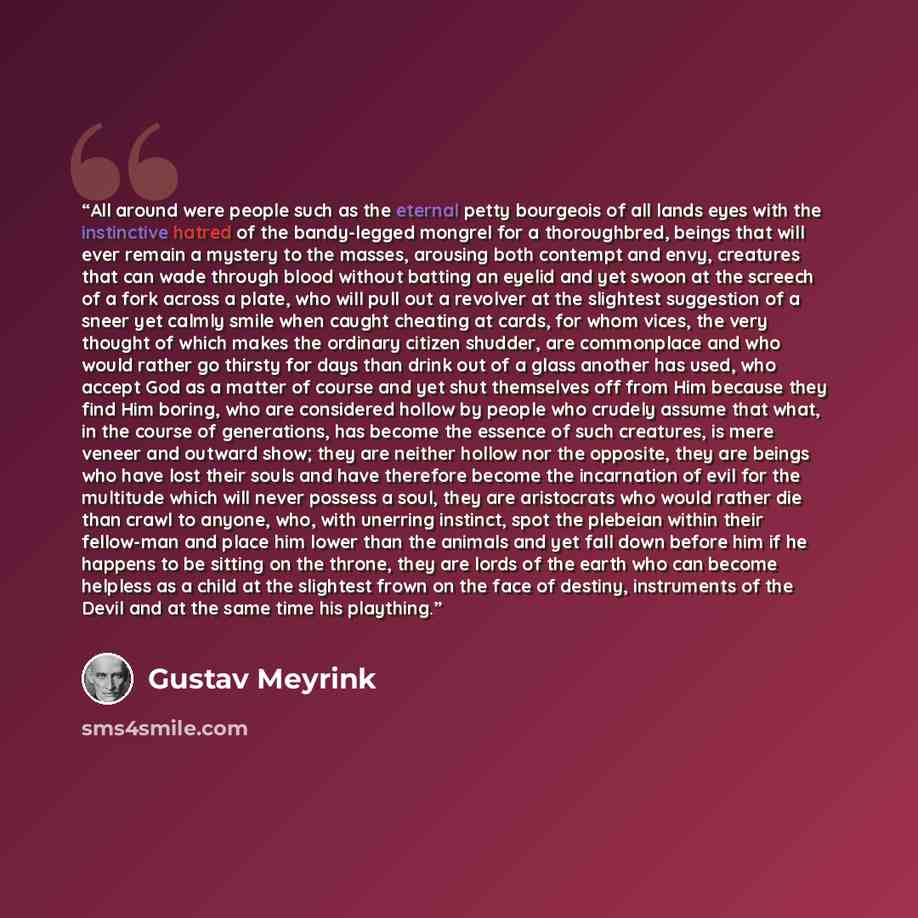 “All around were people such as the eternal petty bourgeois of all lands eyes with the instinctive hatred of the bandy-legged mongrel for a thoroughbred, beings that will ever remain a mystery to the masses, arousing both contempt and envy, creatures that can wade through blood without batting an…” quote by Gustav Meyrink