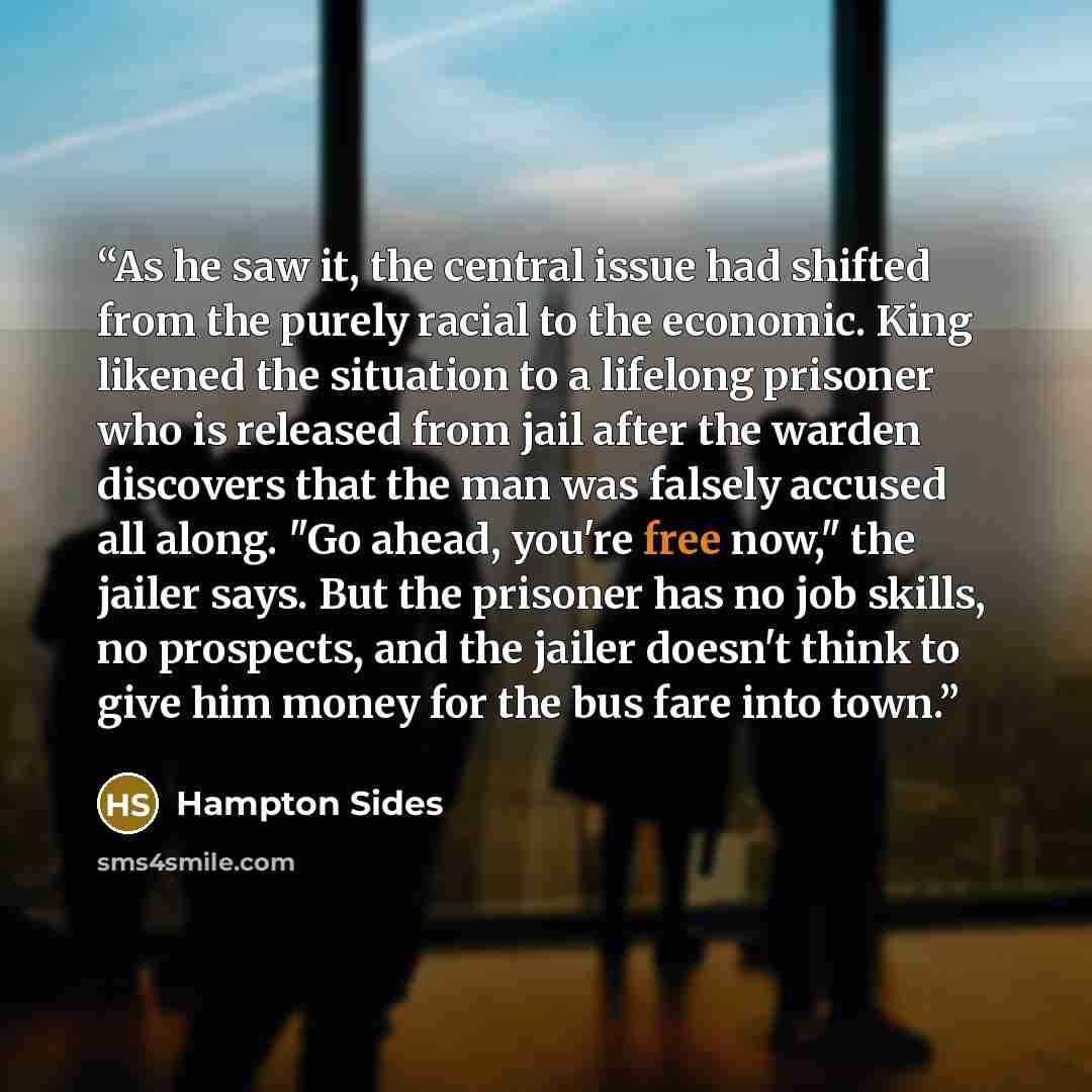 “As he saw it, the central issue had shifted from the purely racial to the economic. King likened the situation to a lifelong prisoner who is released from jail after the warden discovers that the man was falsely accused all along. "Go ahead, you're free now," the jailer says. But the prisoner has…” quote by Hampton Sides