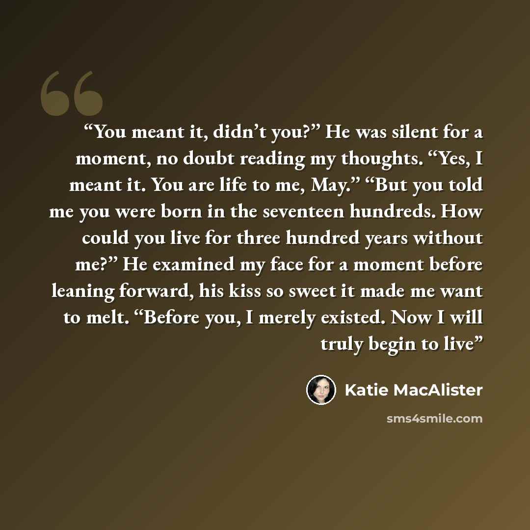 “You meant it, didn’t you?’’ He was silent for a moment, no doubt reading my thoughts. ‘‘Yes, I meant it. You are life to me, May.’’ ‘‘But you told me you were born in the seventeen hundreds. How could you live for three hundred years without me?’’ He examined my face for a moment before leaning…” quote by Katie MacAlister