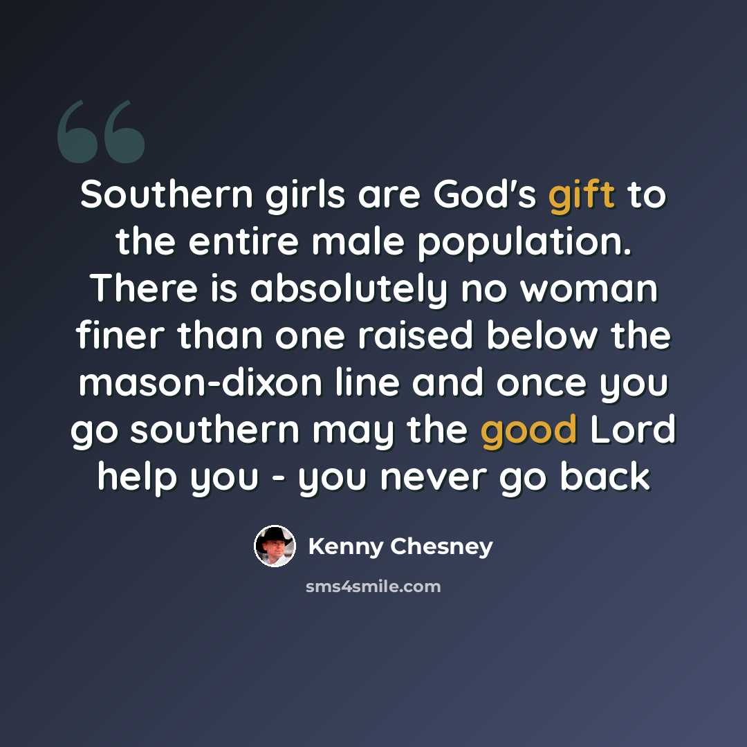 “Southern girls are God's gift to the entire male population. There is absolutely no woman finer than one raised below the mason-dixon line and once you go southern may the good Lord help you - you never go back” quote by Kenny Chesney