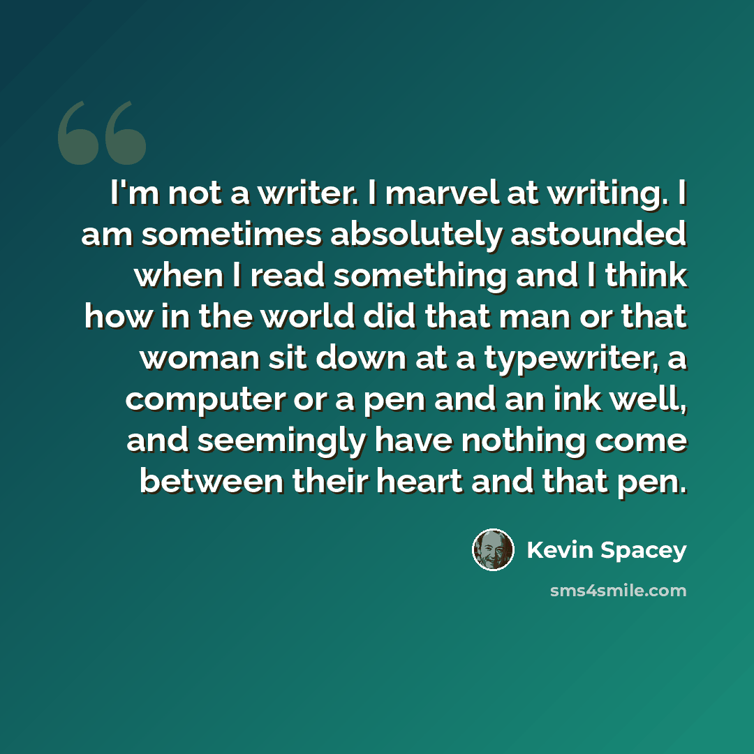 “I'm not a writer. I marvel at writing. I am sometimes absolutely astounded when I read something and I think how in the world did that man or that woman sit down at a typewriter, a computer or a pen and an ink well, and seemingly have nothing come between their heart and that pen.” quote by Kevin Spacey
