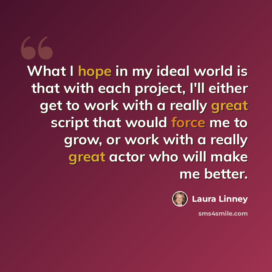 “What I hope in my ideal world is that with each project, I'll either get to work with a really great script that would force me to grow, or work with a really great actor who will make me better.” quote by Laura Linney