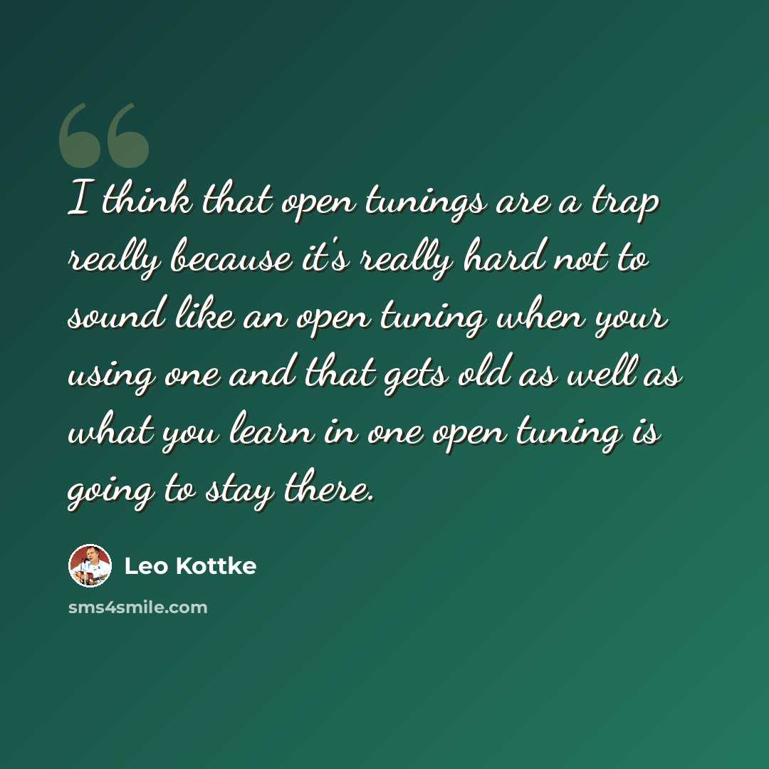 “I think that open tunings are a trap really because it's really hard not to sound like an open tuning when your using one and that gets old as well as what you learn in one open tuning is going to stay there.” quote by Leo Kottke
