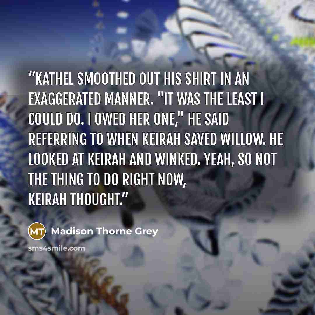 “Kathel smoothed out his shirt in an exaggerated manner. "It was the least I could do. I owed her one," he said referring to when Keirah saved Willow. He looked at Keirah and winked. Yeah, so not the thing to do right now, Keirah thought.” quote by Madison Thorne Grey