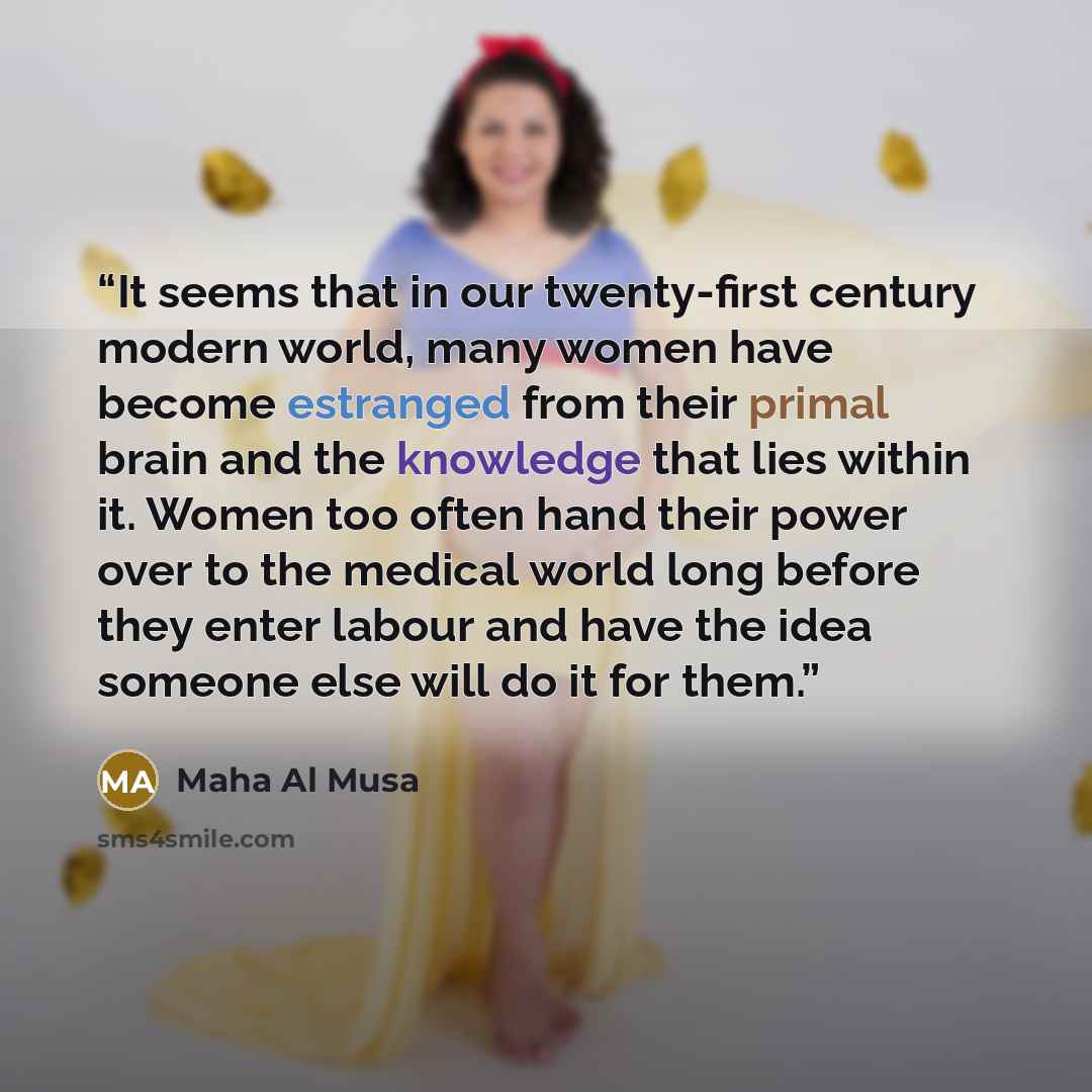 “It seems that in our twenty-first century modern world, many women have become estranged from their primal brain and the knowledge that lies within it. Women too often hand their power over to the medical world long before they enter labour and have the idea someone else will do it for them.” quote by Maha Al Musa