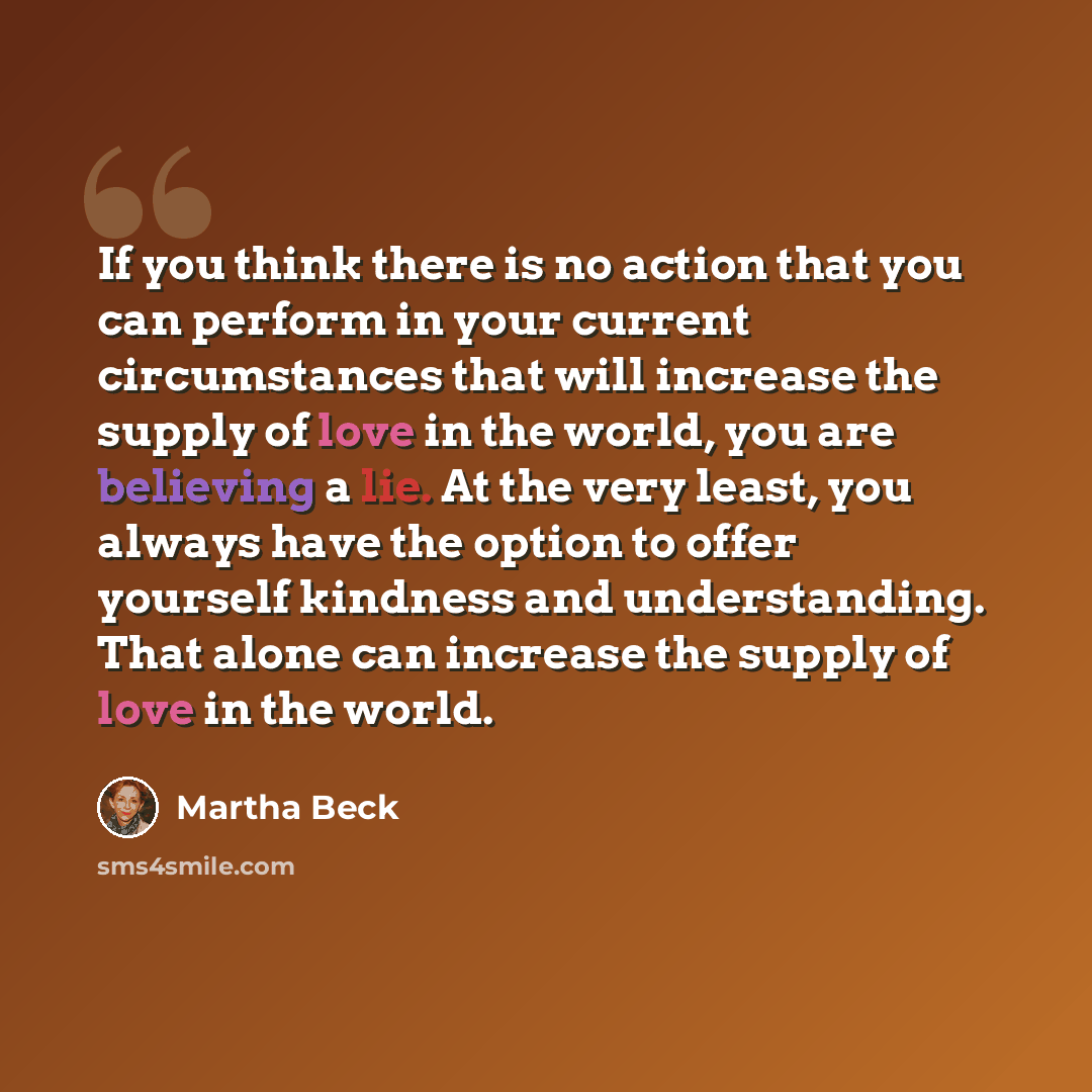 “If you think there is no action that you can perform in your current circumstances that will increase the supply of love in the world, you are believing a lie. At the very least, you always have the option to offer yourself kindness and understanding. That alone can increase the supply of love in…” quote by Martha Beck