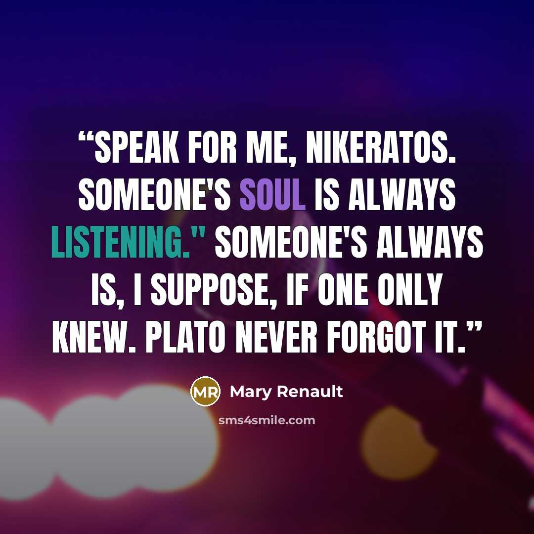 “Speak for me, Nikeratos. Someone's soul is always listening." Someone's always is, I suppose, if one only knew. Plato never forgot it.” quote by Mary Renault