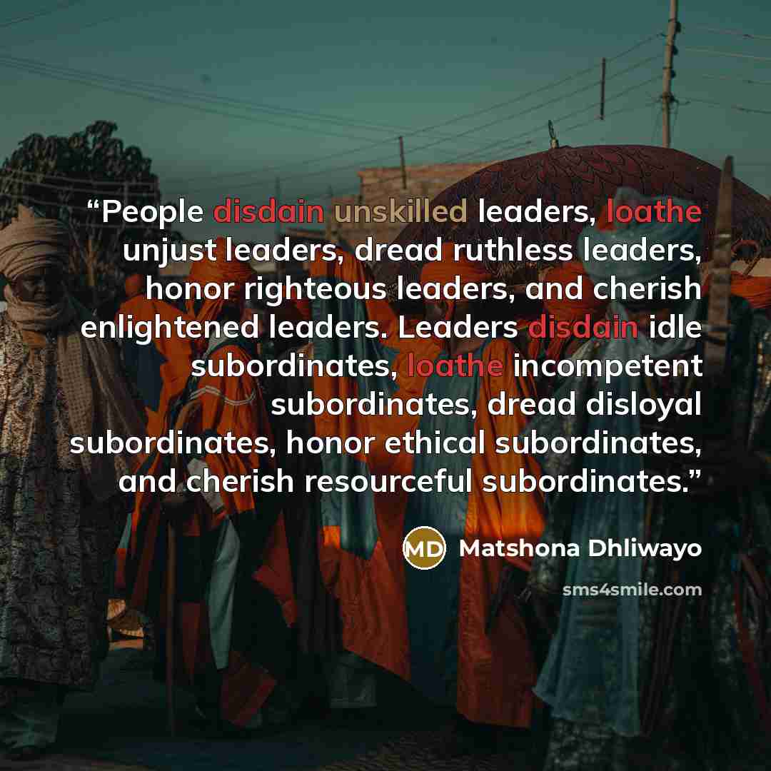 “People disdain unskilled leaders, loathe unjust leaders, dread ruthless leaders, honor righteous leaders, and cherish enlightened leaders. Leaders disdain idle subordinates, loathe incompetent subordinates, dread disloyal subordinates, honor ethical subordinates, and cherish resourceful…” quote by Matshona Dhliwayo