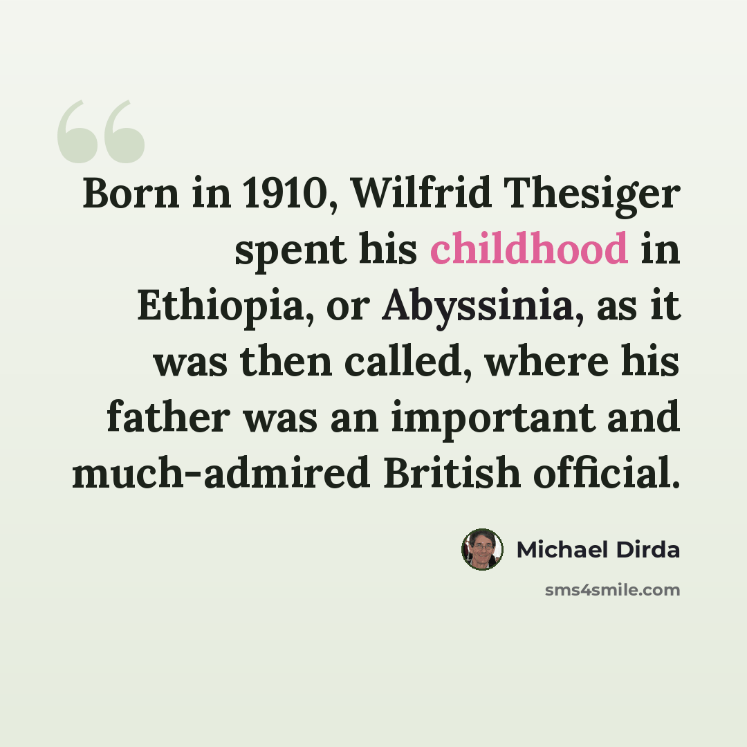“Born in 1910, Wilfrid Thesiger spent his childhood in Ethiopia, or Abyssinia, as it was then called, where his father was an important and much-admired British official.” quote by Michael Dirda