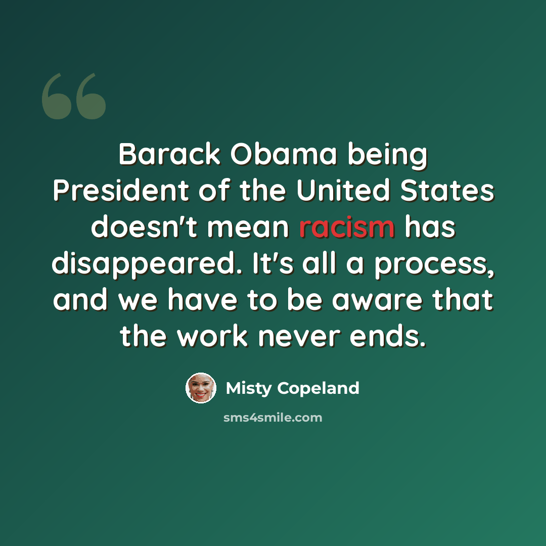 “Barack Obama being President of the United States doesn't mean racism has disappeared. It's all a process, and we have to be aware that the work never ends.” quote by Misty Copeland
