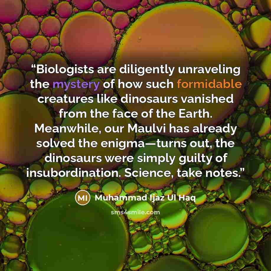 “Biologists are diligently unraveling the mystery of how such formidable creatures like dinosaurs vanished from the face of the Earth. Meanwhile, our Maulvi has already solved the enigma—turns out, the dinosaurs were simply guilty of insubordination. Science, take notes.” quote by Muhammad Ijaz Ul Haq