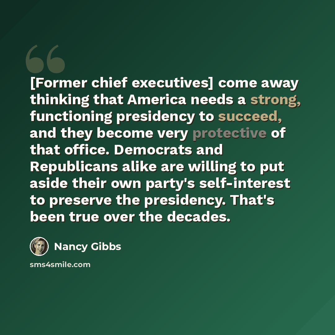 “[Former chief executives] come away thinking that America needs a strong, functioning presidency to succeed, and they become very protective of that office. Democrats and Republicans alike are willing to put aside their own party's self-interest to preserve the presidency. That's been true over…” quote by Nancy Gibbs