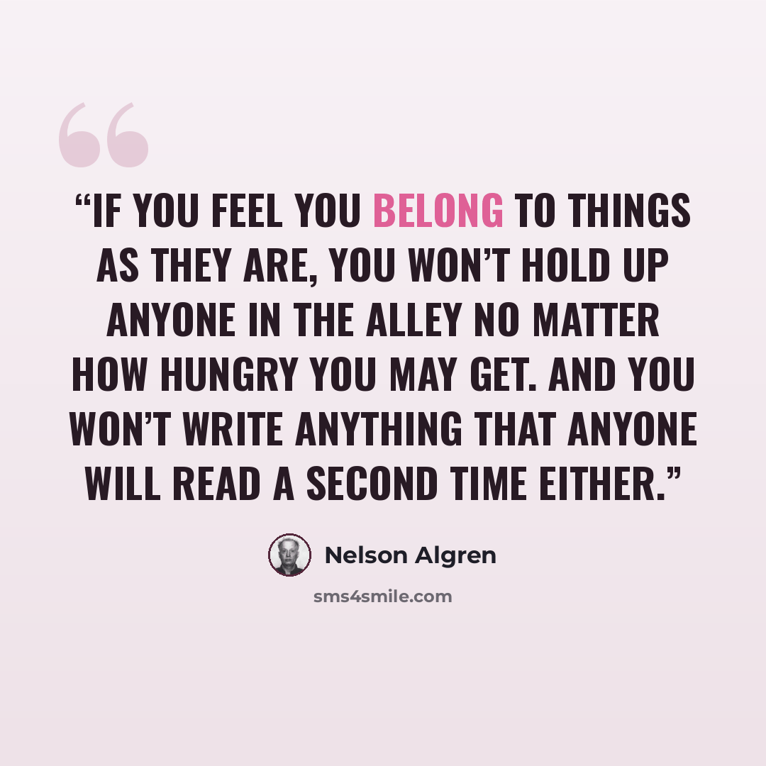 “If you feel you belong to things as they are, you won’t hold up anyone in the alley no matter how hungry you may get. And you won’t write anything that anyone will read a second time either.” quote by Nelson Algren