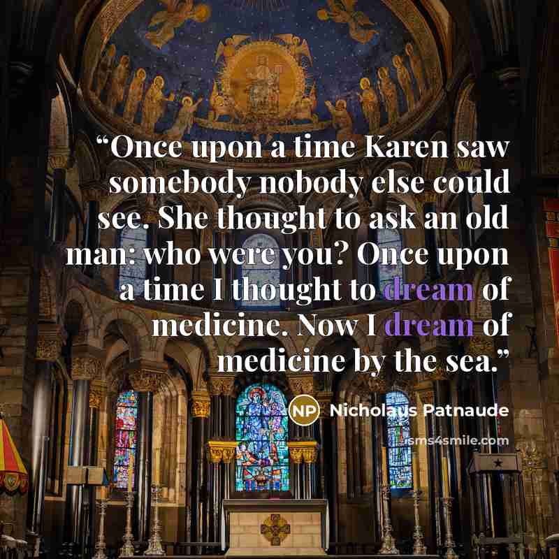 “Once upon a time Karen saw somebody nobody else could see. She thought to ask an old man: who were you? Once upon a time I thought to dream of medicine. Now I dream of medicine by the sea.” quote by Nicholaus Patnaude