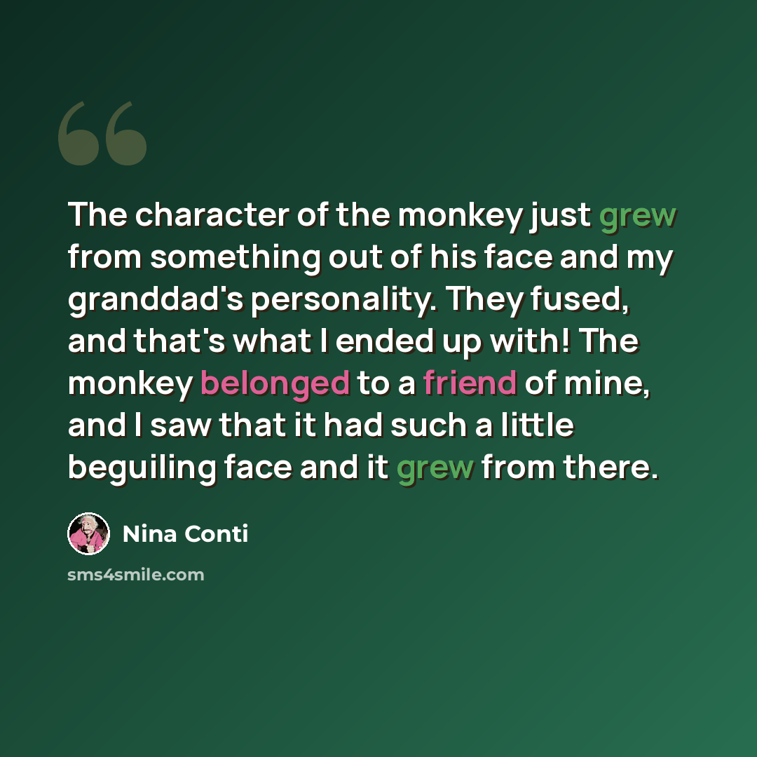 “The character of the monkey just grew from something out of his face and my granddad's personality. They fused, and that's what I ended up with! The monkey belonged to a friend of mine, and I saw that it had such a little beguiling face and it grew from there.” quote by Nina Conti