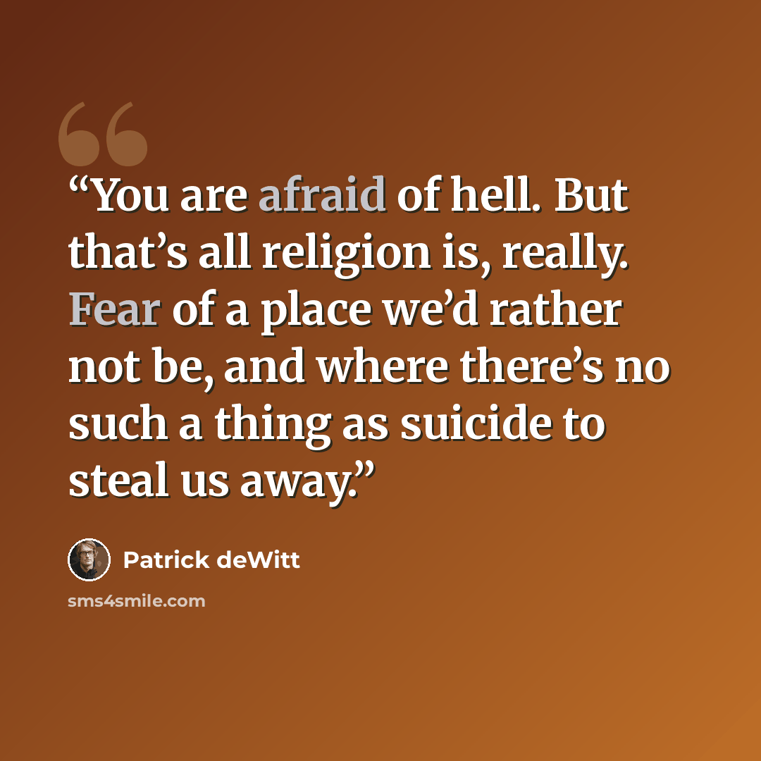 “You are afraid of hell. But that’s all religion is, really. Fear of a place we’d rather not be, and where there’s no such a thing as suicide to steal us away.” quote by Patrick deWitt