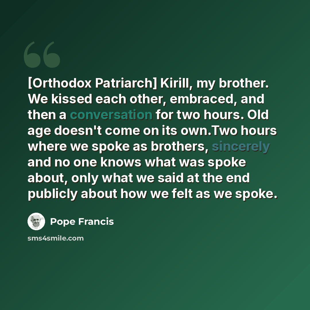 “[Orthodox Patriarch] Kirill, my brother. We kissed each other, embraced, and then a conversation for two hours. Old age doesn't come on its own.Two hours where we spoke as brothers, sincerely and no one knows what was spoke about, only what we said at the end publicly about how we felt as we spoke.” quote by Pope Francis