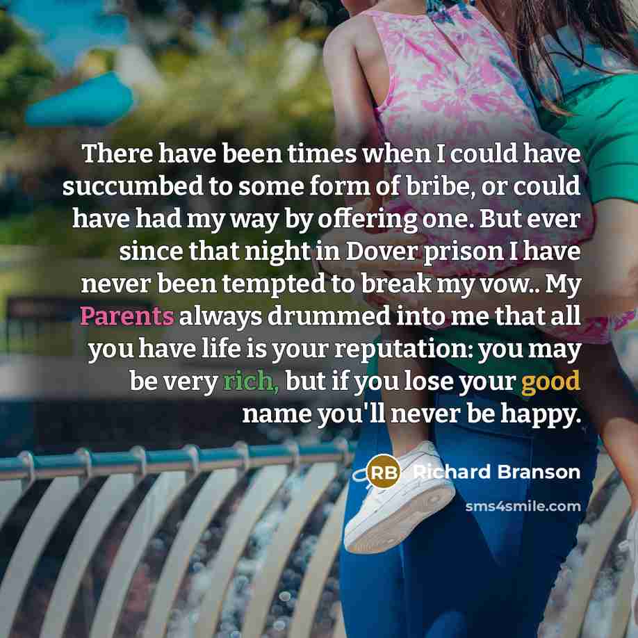 “There have been times when I could have succumbed to some form of bribe, or could have had my way by offering one. But ever since that night in Dover prison I have never been tempted to break my vow.. My Parents always drummed into me that all you have life is your reputation: you may be very…” quote by Richard Branson