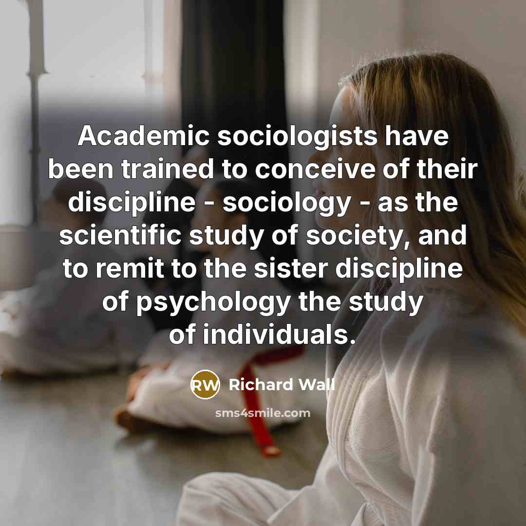 “Academic sociologists have been trained to conceive of their discipline - sociology - as the scientific study of society, and to remit to the sister discipline of psychology the study of individuals.” quote by Richard Wall
