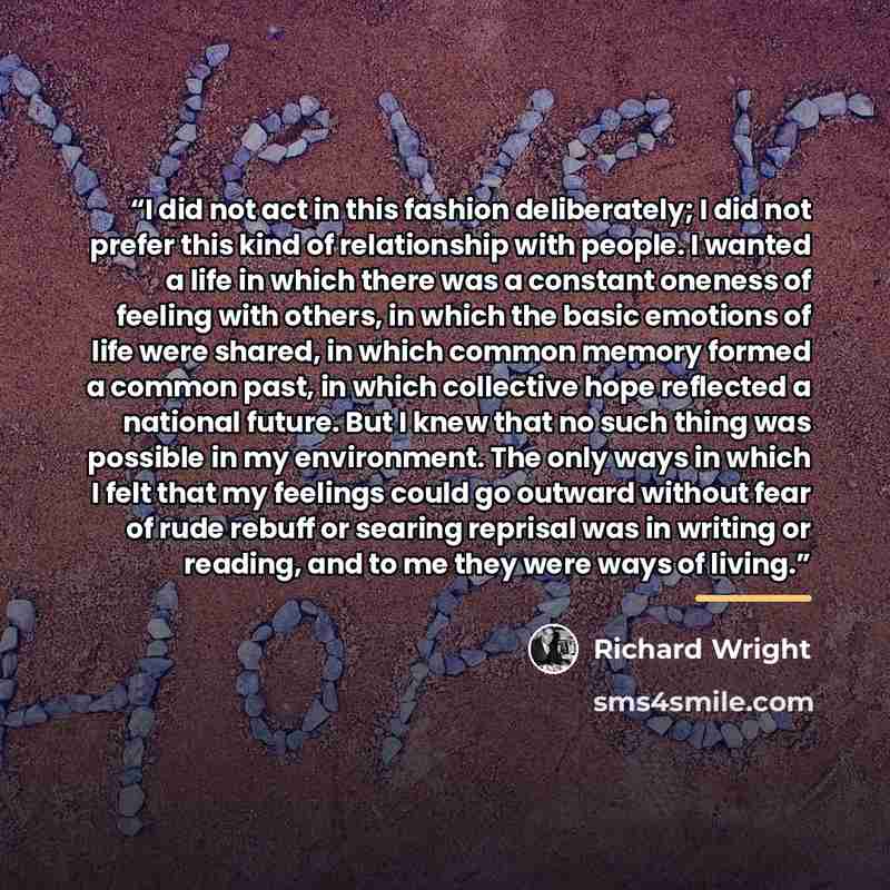 “I did not act in this fashion deliberately; I did not prefer this kind of relationship with people. I wanted a life in which there was a constant oneness of feeling with others, in which the basic emotions of life were shared, in which common memory formed a common past, in which collective hope…” quote by Richard Wright