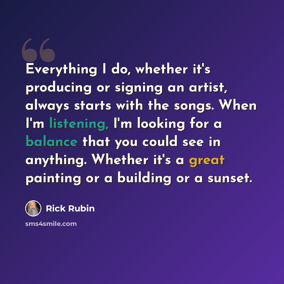 “Everything I do, whether it's producing or signing an artist, always starts with the songs. When I'm listening, I'm looking for a balance that you could see in anything. Whether it's a great painting or a building or a sunset.” quote by Rick Rubin