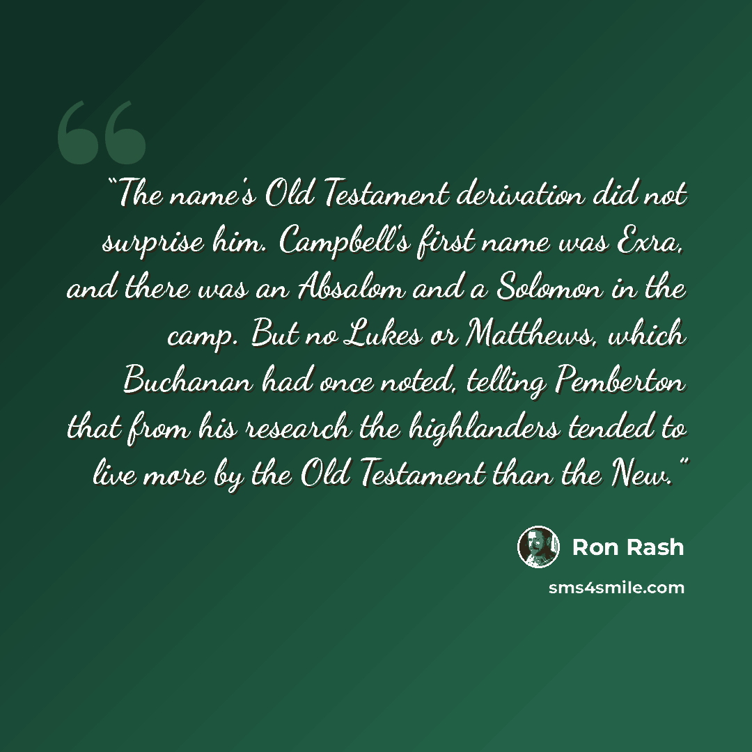 “The name's Old Testament derivation did not surprise him. Campbell's first name was Exra, and there was an Absalom and a Solomon in the camp. But no Lukes or Matthews, which Buchanan had once noted, telling Pemberton that from his research the highlanders tended to live more by the Old Testament…” quote by Ron Rash