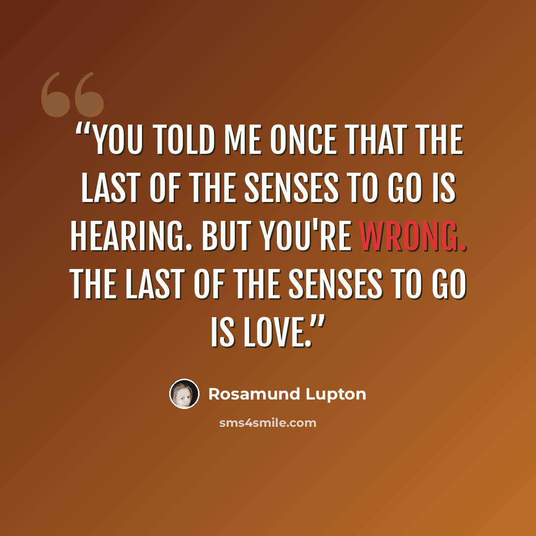 “You told me once that the last of the senses to go is hearing. But you're wrong. The last of the senses to go is love.” quote by Rosamund Lupton