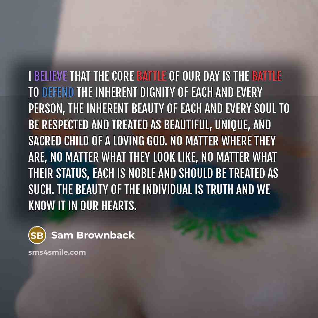 “I believe that the core battle of our day is the battle to defend the inherent dignity of each and every person, the inherent beauty of each and every soul to be respected and treated as beautiful, unique, and sacred child of a loving God. No matter where they are, no matter what they look like…” quote by Sam Brownback