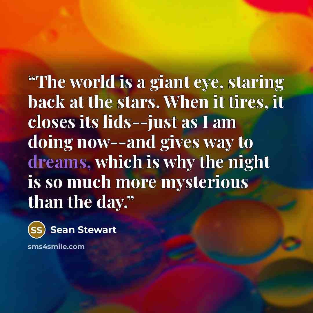 “The world is a giant eye, staring back at the stars. When it tires, it closes its lids--just as I am doing now--and gives way to dreams, which is why the night is so much more mysterious than the day.” quote by Sean Stewart