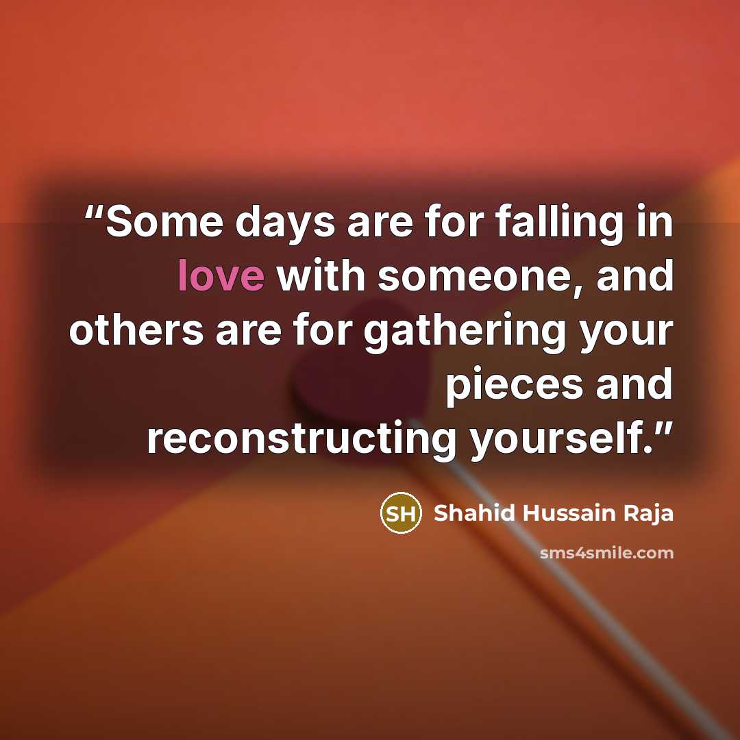 “Some days are for falling in love with someone, and others are for gathering your pieces and reconstructing yourself.” quote by Shahid Hussain Raja