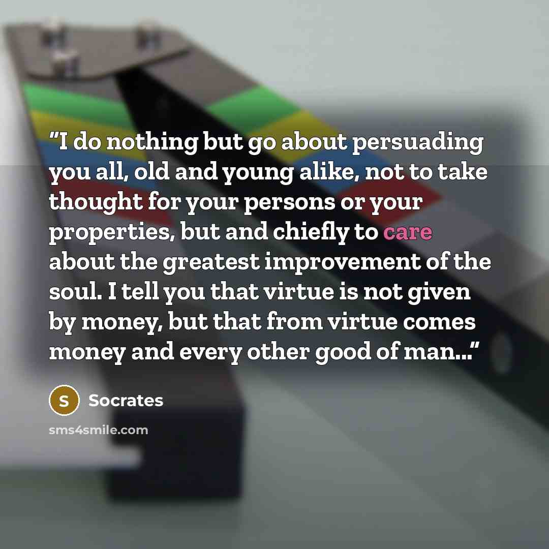 “I do nothing but go about persuading you all, old and young alike, not to take thought for your persons or your properties, but and chiefly to care about the greatest improvement of the soul. I tell you that virtue is not given by money, but that from virtue comes money and every other good of…” quote by Socrates