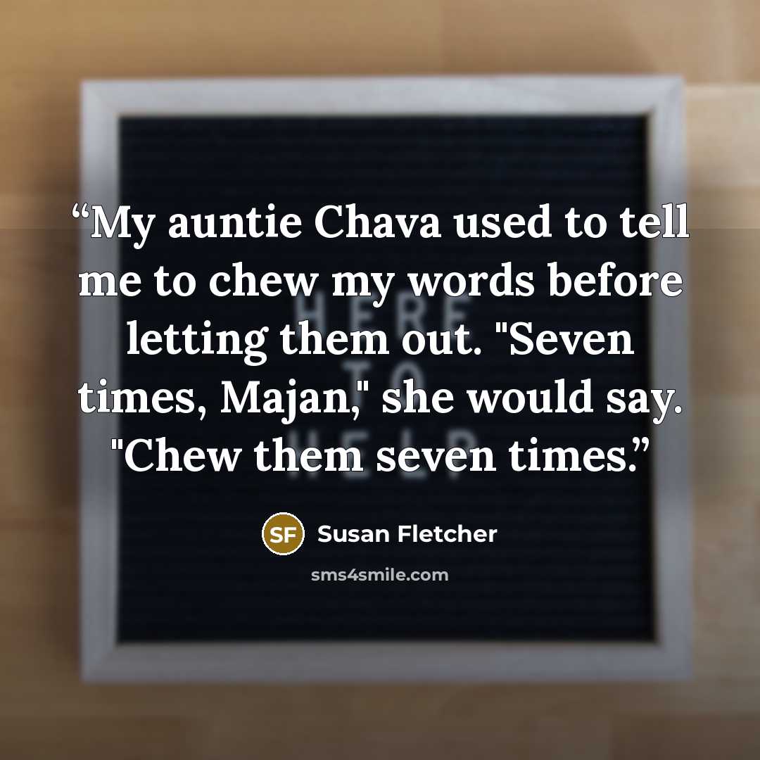 “My auntie Chava used to tell me to chew my words before letting them out. "Seven times, Majan," she would say. "Chew them seven times.” quote by Susan Fletcher