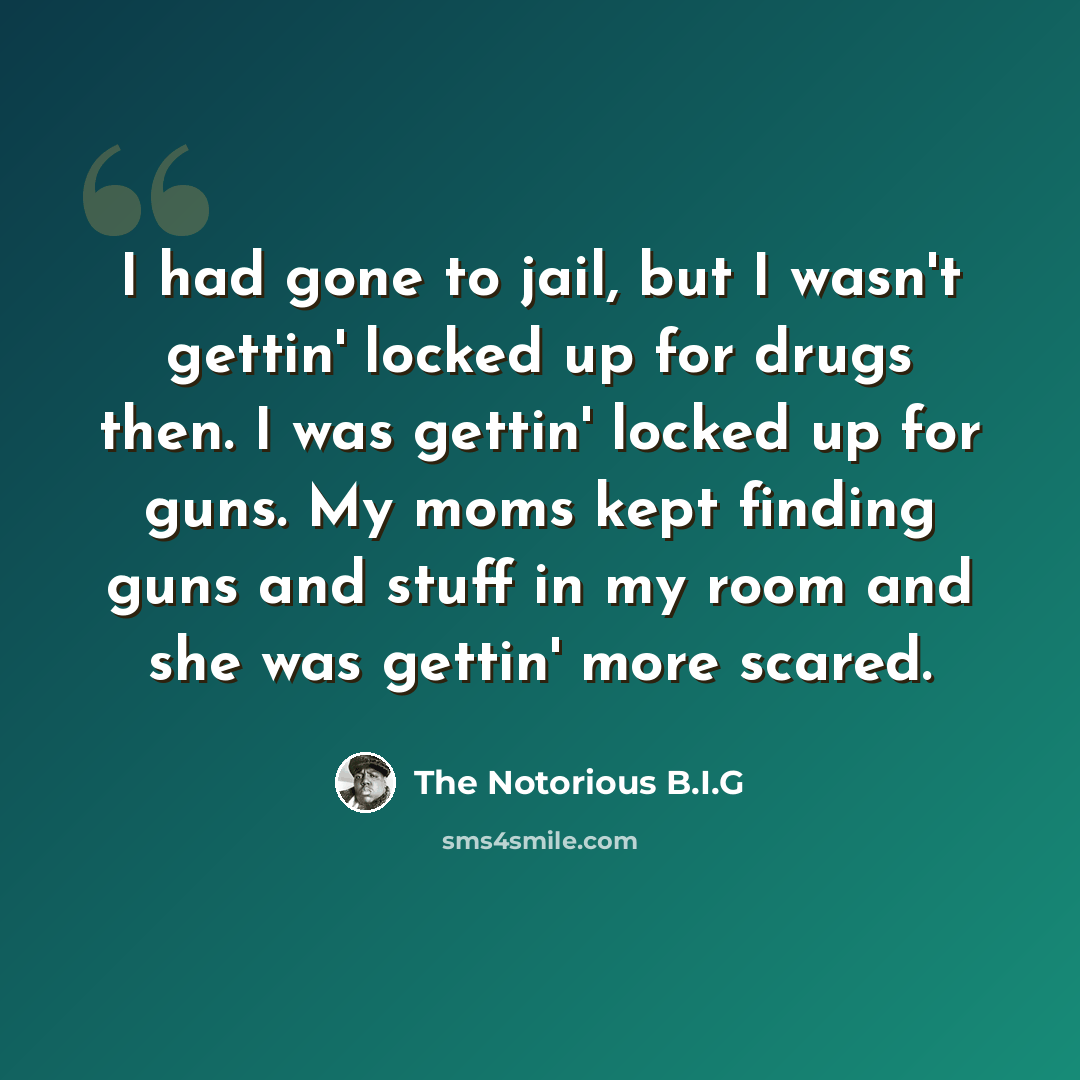 “I had gone to jail, but I wasn't gettin' locked up for drugs then. I was gettin' locked up for guns. My moms kept finding guns and stuff in my room and she was gettin' more scared.” quote by The Notorious B.I.G