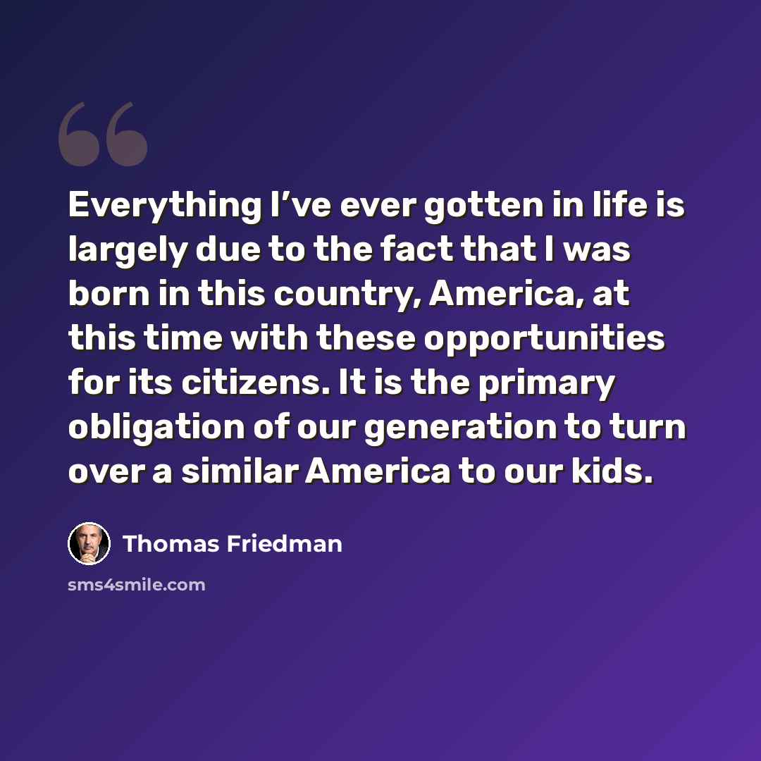 “Everything I’ve ever gotten in life is largely due to the fact that I was born in this country, America, at this time with these opportunities for its citizens. It is the primary obligation of our generation to turn over a similar America to our kids.” quote by Thomas Friedman