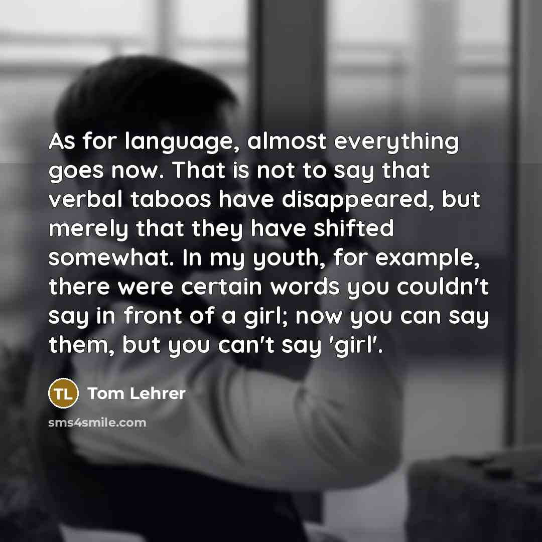 “As for language, almost everything goes now. That is not to say that verbal taboos have disappeared, but merely that they have shifted somewhat. In my youth, for example, there were certain words you couldn't say in front of a girl; now you can say them, but you can't say 'girl'.” quote by Tom Lehrer