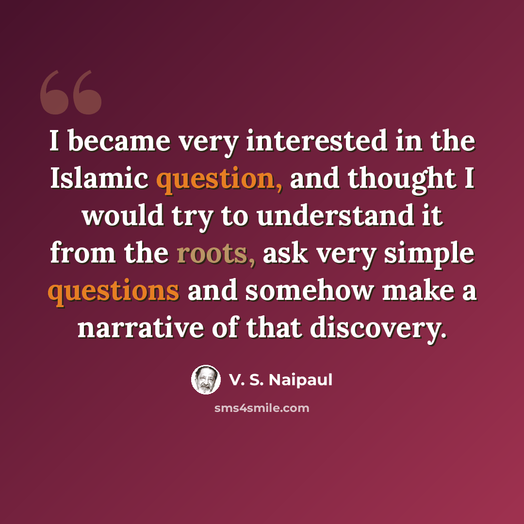 “I became very interested in the Islamic question, and thought I would try to understand it from the roots, ask very simple questions and somehow make a narrative of that discovery.” quote by V. S. Naipaul