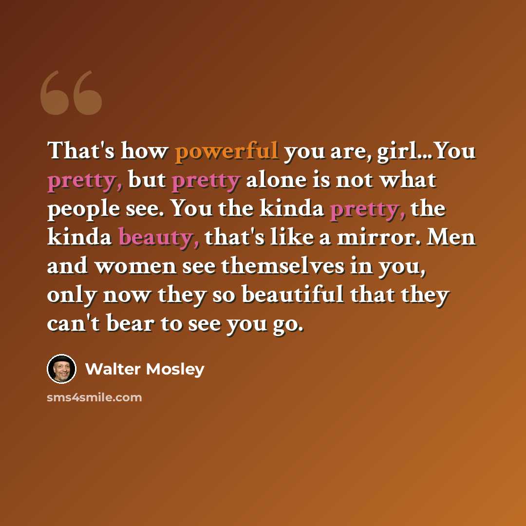 “That's how powerful you are, girl...You pretty, but pretty alone is not what people see. You the kinda pretty, the kinda beauty, that's like a mirror. Men and women see themselves in you, only now they so beautiful that they can't bear to see you go.” quote by Walter Mosley