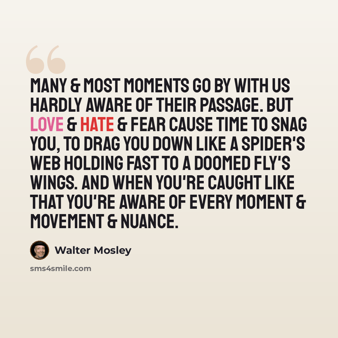 “Many & most moments go by with us hardly aware of their passage. But love & hate & fear cause time to snag you, to drag you down like a spider's web holding fast to a doomed fly's wings. And when you're caught like that you're aware of every moment & movement & nuance.” quote by Walter Mosley