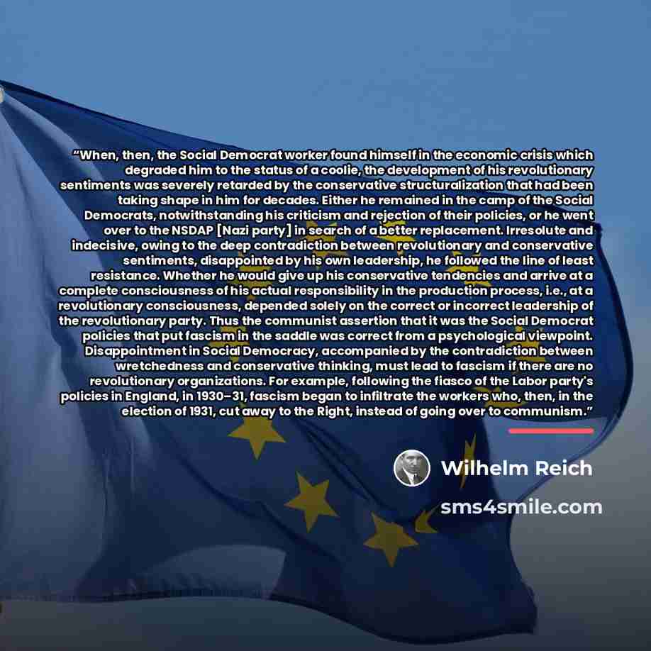 “When, then, the Social Democrat worker found himself in the economic crisis which degraded him to the status of a coolie, the development of his revolutionary sentiments was severely retarded by the conservative structuralization that had been taking shape in him for decades. Either he remained in…” quote by Wilhelm Reich