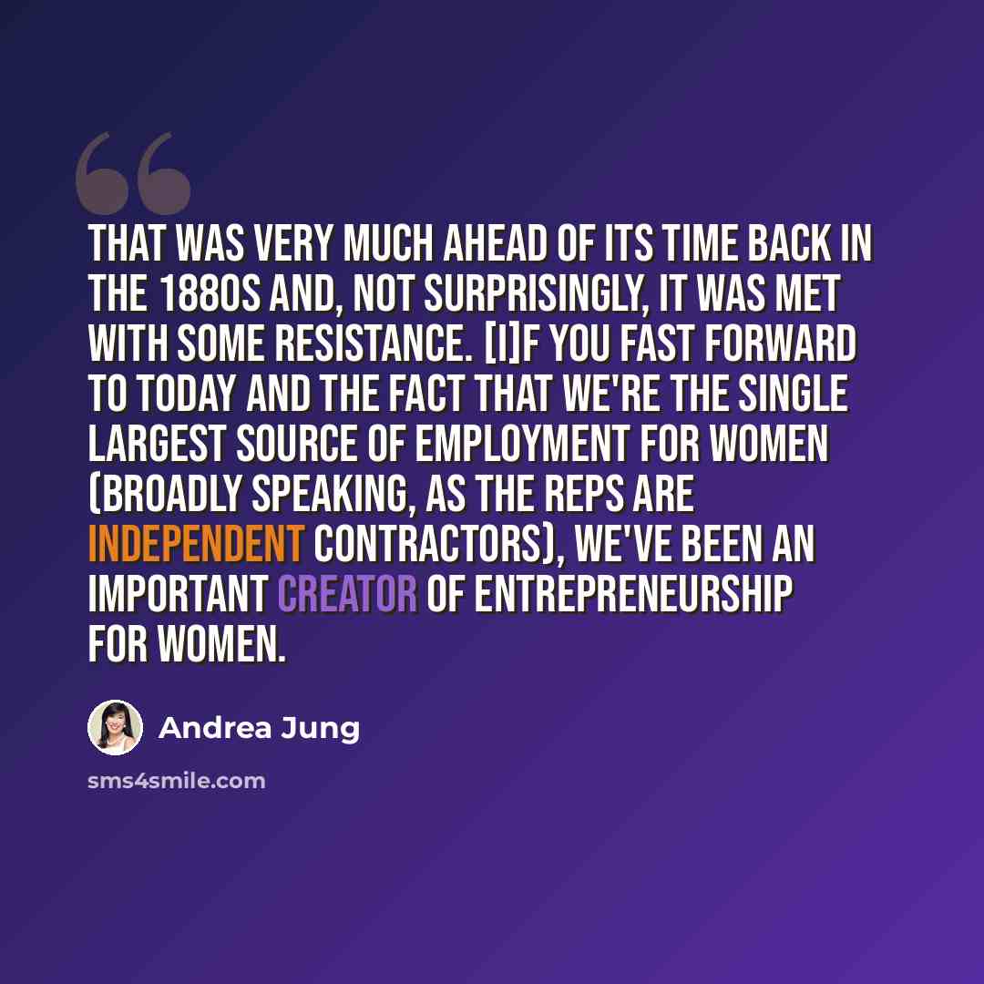 “That was very much ahead of its time back in the 1880s and, not surprisingly, it was met with some resistance. [I]f you fast forward to today and the fact that we're the single largest source of employment for women (broadly speaking, as the reps are independent contractors), we've been an…” quote by Andrea Jung