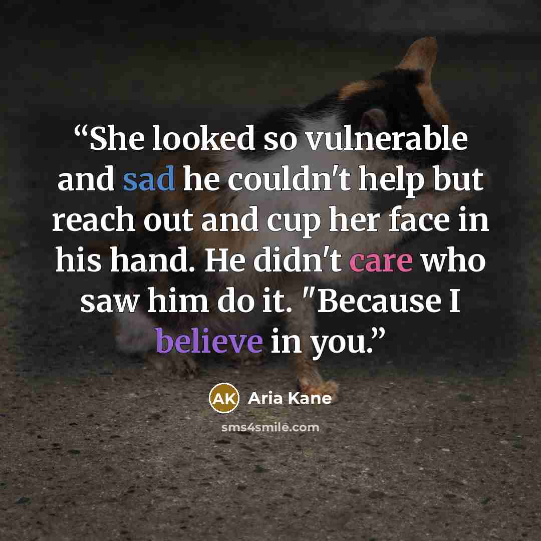 “She looked so vulnerable and sad he couldn't help but reach out and cup her face in his hand. He didn't care who saw him do it. "Because I believe in you.” quote by Aria Kane