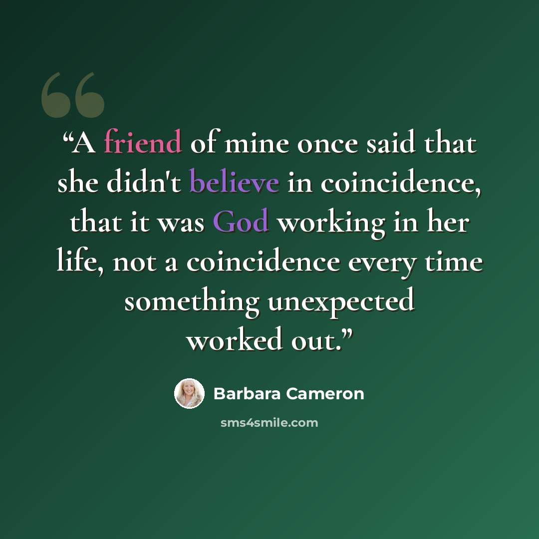 “A friend of mine once said that she didn't believe in coincidence, that it was God working in her life, not a coincidence every time something unexpected worked out.” quote by Barbara Cameron