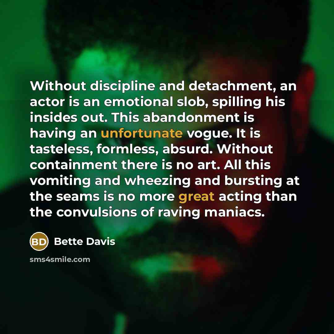 “Without discipline and detachment, an actor is an emotional slob, spilling his insides out. This abandonment is having an unfortunate vogue. It is tasteless, formless, absurd. Without containment there is no art. All this vomiting and wheezing and bursting at the seams is no more great acting than…” quote by Bette Davis