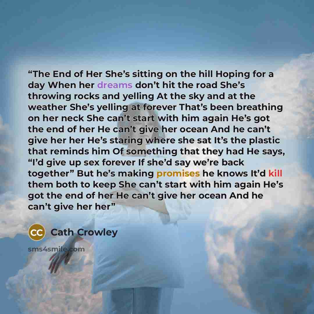 “The End of Her She’s sitting on the hill Hoping for a day When her dreams don’t hit the road She’s throwing rocks and yelling At the sky and at the weather She’s yelling at forever That’s been breathing on her neck She can’t start with him again He’s got the end of her He can’t give her ocean And…” quote by Cath Crowley