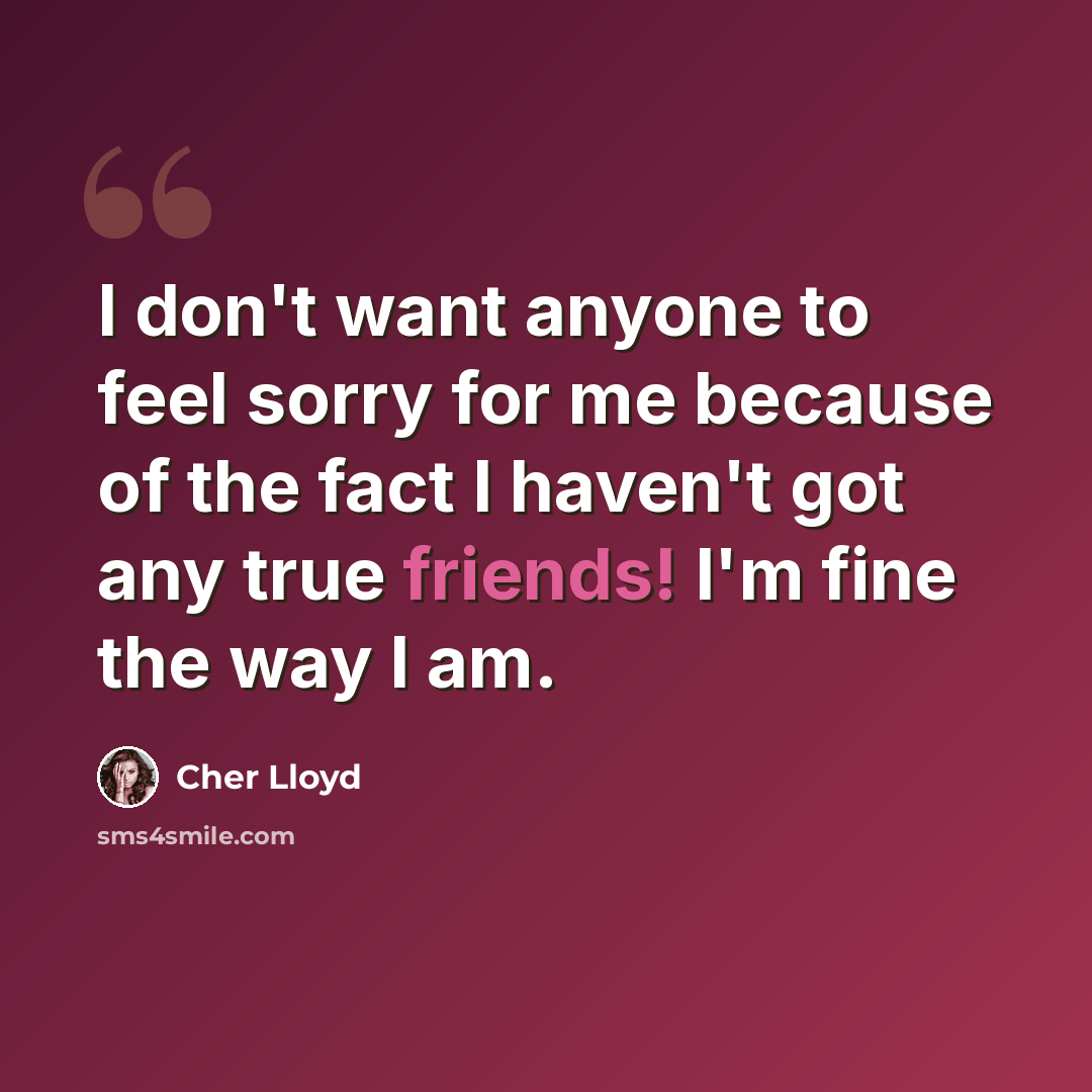 “I don't want anyone to feel sorry for me because of the fact I haven't got any true friends! I'm fine the way I am.” quote by Cher Lloyd