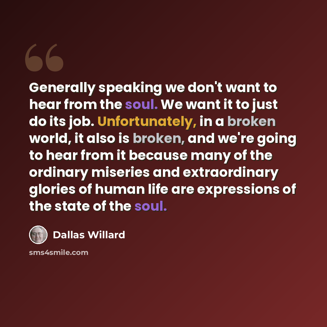 “Generally speaking we don't want to hear from the soul. We want it to just do its job. Unfortunately, in a broken world, it also is broken, and we're going to hear from it because many of the ordinary miseries and extraordinary glories of human life are expressions of the state of the soul.” quote by Dallas Willard