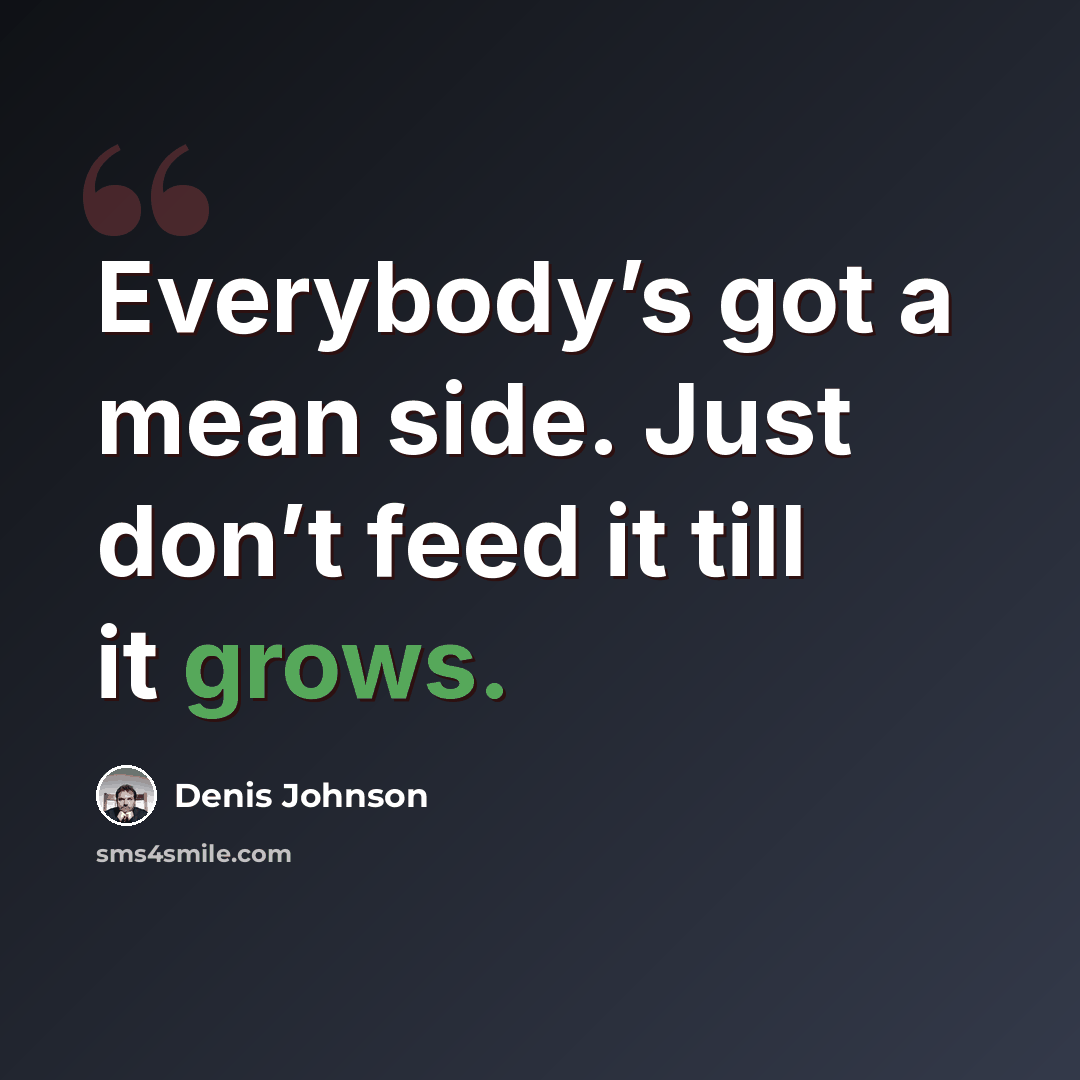 “Everybody’s got a mean side. Just don’t feed it till it grows.” quote by Denis Johnson